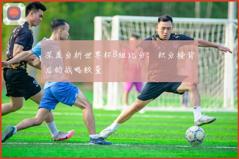 深度分析世界杯B组比分:积分榜背后的战略较量