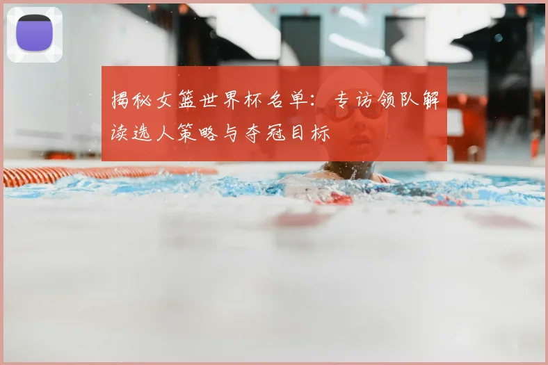 揭秘女篮世界杯名单:专访领队解读选人策略与夺冠目标