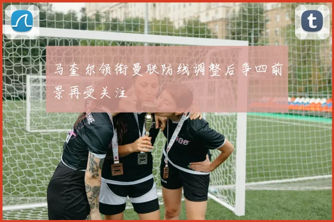 马奎尔领衔曼联防线调整后争四前景再受关注