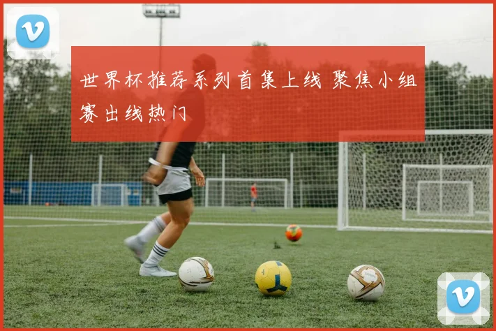 世界杯推荐系列首集上线 聚焦小组赛出线热门