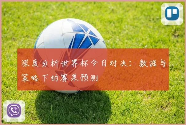 深度分析世界杯今日对决:数据与策略下的赛果预测