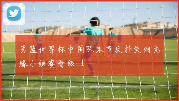 男篮世界杯中国队末节反扑失利无缘小组赛晋级_1