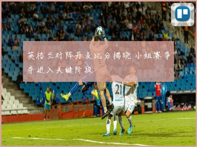 英格兰对阵丹麦比分揭晓 小组赛争夺进入关键阶段