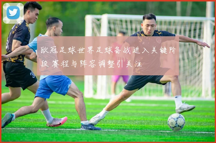 欧冠足球世界足球备战进入关键阶段 赛程与阵容调整引关注