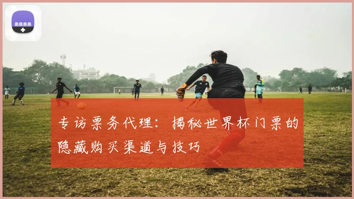 专访票务代理：揭秘世界杯门票的隐藏购买渠道与技巧