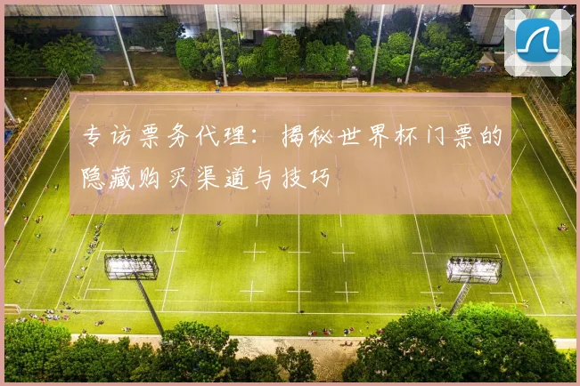 专访票务代理:揭秘世界杯门票的隐藏购买渠道与技巧
