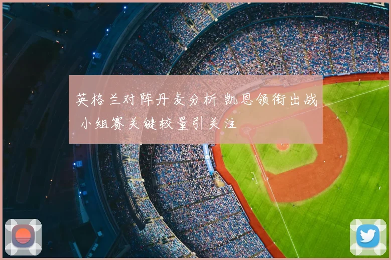 英格兰对阵丹麦分析 凯恩领衔出战 小组赛关键较量引关注