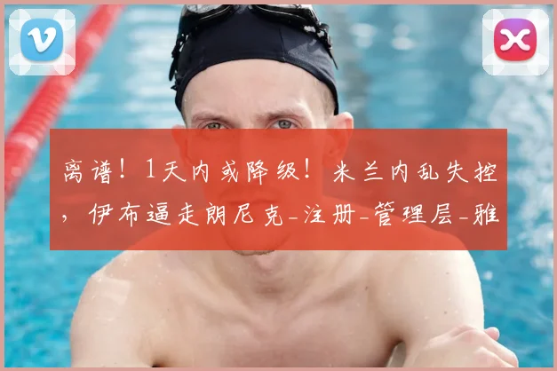离谱!1天内或降级!米兰内乱失控,伊布逼走朗尼克_注册_管理层_雅伊斯勒