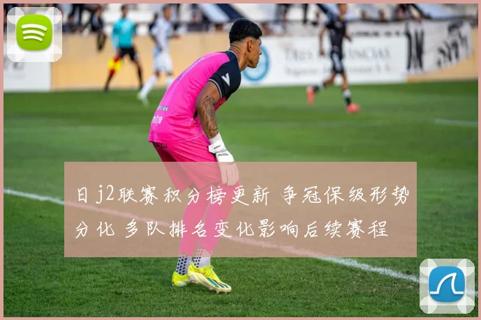日j2联赛积分榜更新 争冠保级形势分化 多队排名变化影响后续赛程