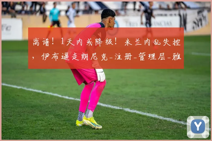离谱!1天内或降级!米兰内乱失控,伊布逼走朗尼克_注册_管理层_雅伊斯勒