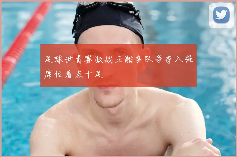 足球世青赛激战正酣多队争夺八强席位看点十足