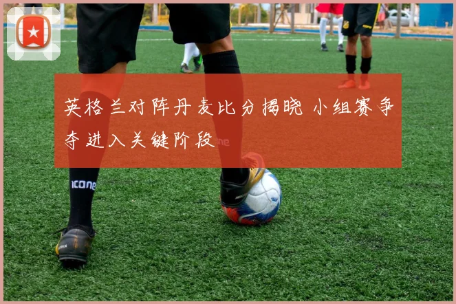 英格兰对阵丹麦比分揭晓 小组赛争夺进入关键阶段