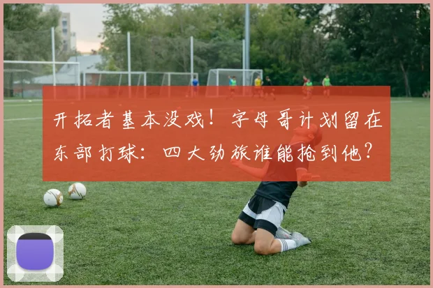 开拓者基本没戏！字母哥计划留在东部打球：四大劲旅谁能抢到他？